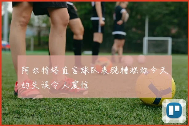 阿尔特塔直言球队表现糟糕称今天的失误令人震惊