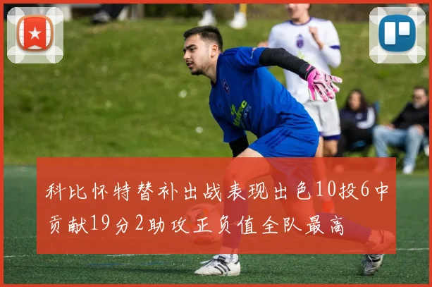 科比怀特替补出战表现出色10投6中贡献19分2助攻正负值全队最高