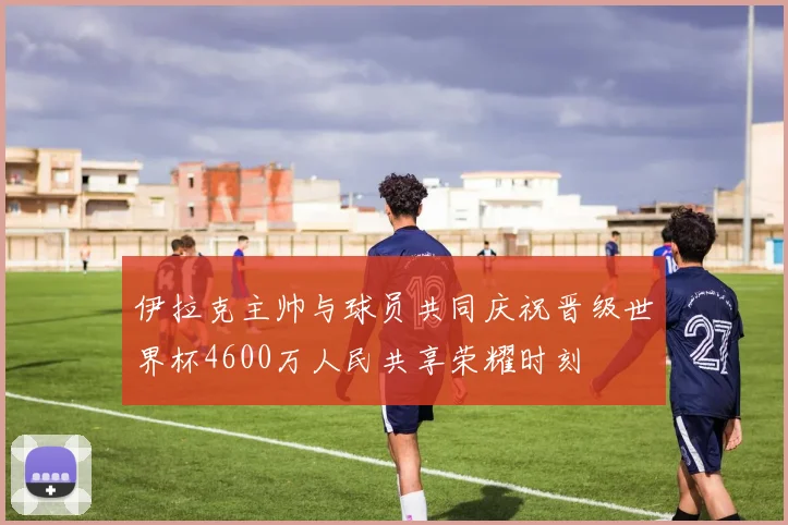 伊拉克主帅与球员共同庆祝晋级世界杯4600万人民共享荣耀时刻
