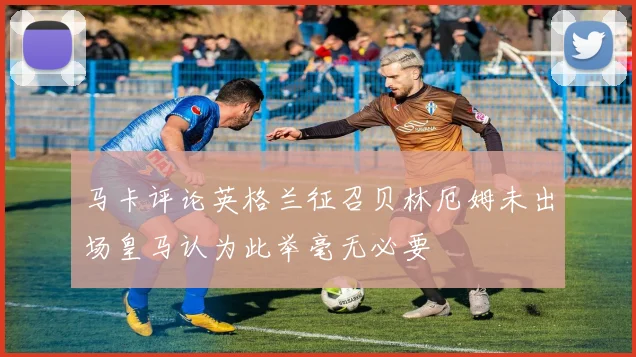 马卡评论英格兰征召贝林厄姆未出场皇马认为此举毫无必要