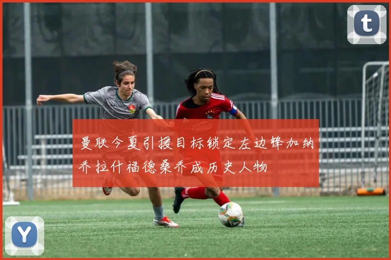 曼联今夏引援目标锁定左边锋加纳乔拉什福德桑乔成历史人物