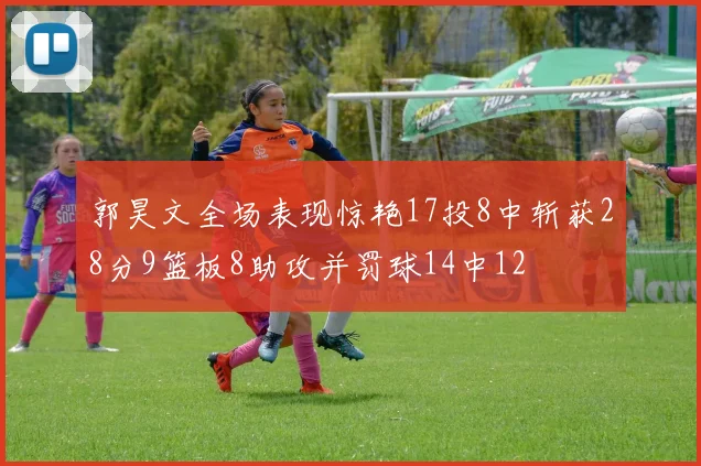 郭昊文全场表现惊艳17投8中斩获28分9篮板8助攻并罚球14中12