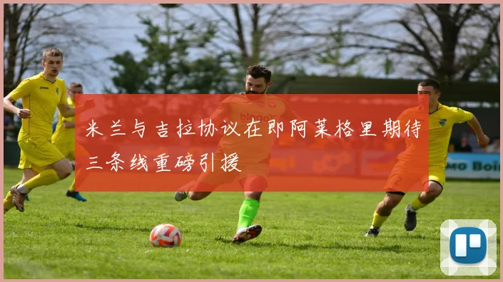 米兰与吉拉协议在即阿莱格里期待三条线重磅引援