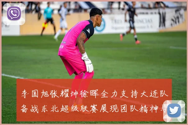 李国旭张耀坤徐晖全力支持大连队备战东北超级联赛展现团队精神与合作力量