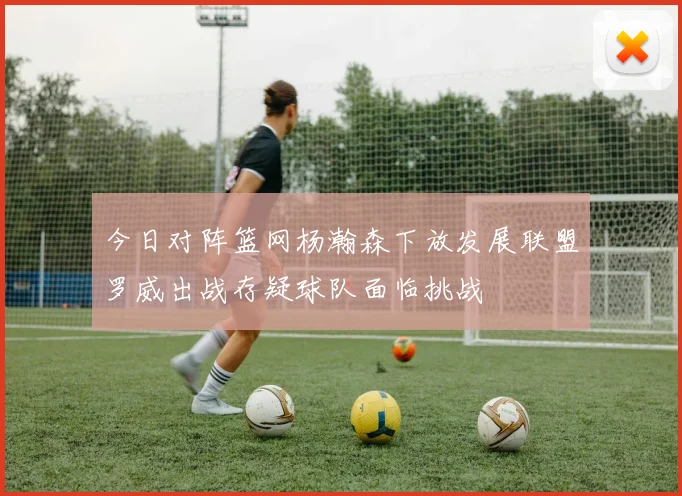 今日对阵篮网杨瀚森下放发展联盟罗威出战存疑球队面临挑战