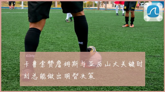 卡鲁索赞詹姆斯与亚历山大关键时刻总能做出明智决策