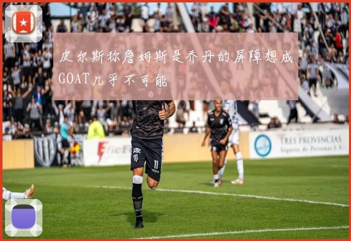 皮尔斯称詹姆斯是乔丹的屏障想成GOAT几乎不可能