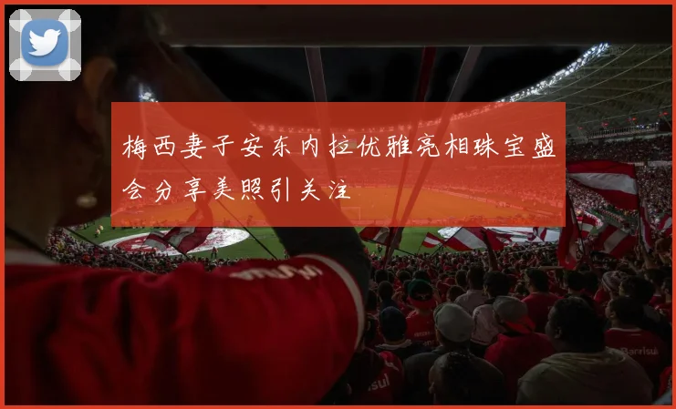 梅西妻子安东内拉优雅亮相珠宝盛会分享美照引关注