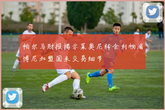 帕尔马财报揭示莱奥尼转会利物浦博尼加盟国米交易细节