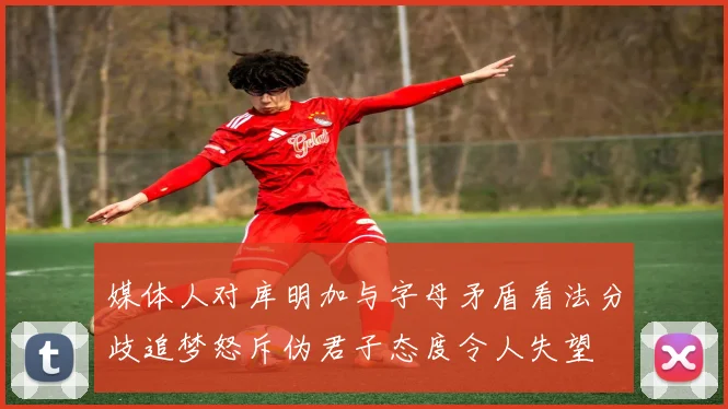 媒体人对库明加与字母矛盾看法分歧追梦怒斥伪君子态度令人失望