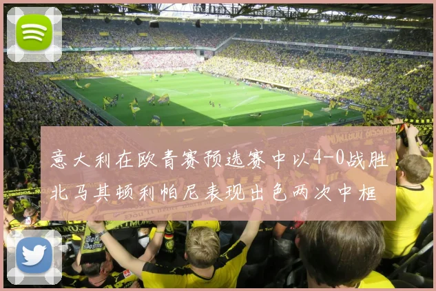意大利在欧青赛预选赛中以4-0战胜北马其顿利帕尼表现出色两次中框并打入一球