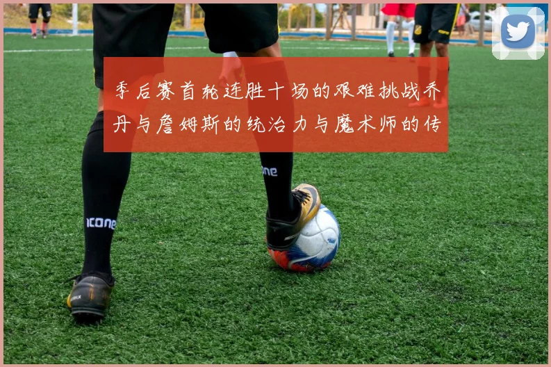 季后赛首轮连胜十场的艰难挑战乔丹与詹姆斯的统治力与魔术师的传奇之路