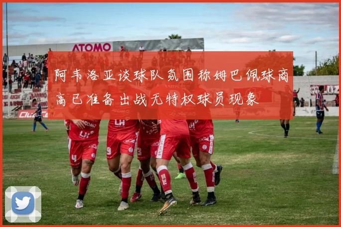 阿韦洛亚谈球队氛围称姆巴佩球商高已准备出战无特权球员现象